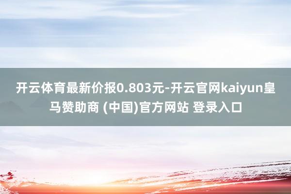 开云体育最新价报0.803元-开云官网kaiyun皇马赞助商 (中国)官方网站 登录入口