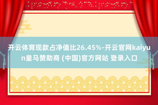 开云体育现款占净值比26.45%-开云官网kaiyun皇马赞助商 (中国)官方网站 登录入口