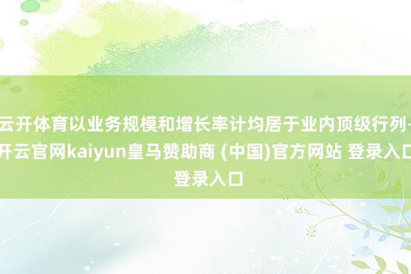 云开体育以业务规模和增长率计均居于业内顶级行列-开云官网kaiyun皇马赞助商 (中国)官方网站 登录入口