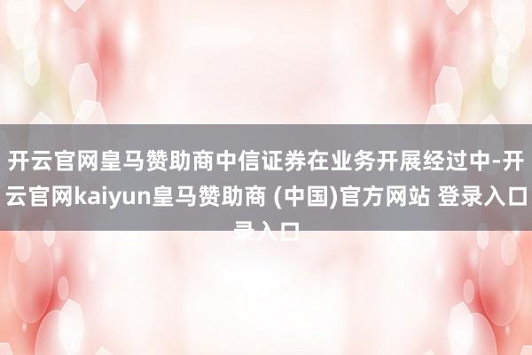 开云官网皇马赞助商 中信证券在业务开展经过中-开云官网kaiyun皇马赞助商 (中国)官方网站 登录入口