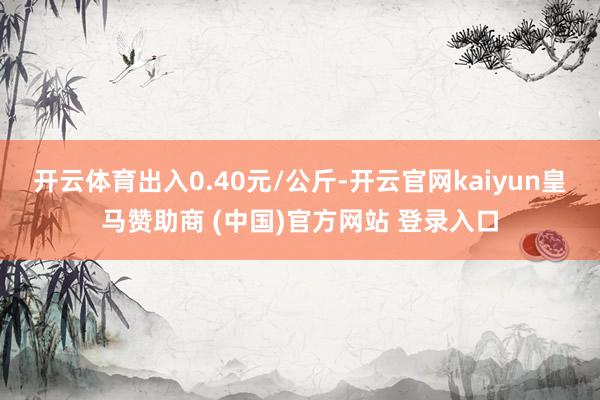 开云体育出入0.40元/公斤-开云官网kaiyun皇马赞助商 (中国)官方网站 登录入口
