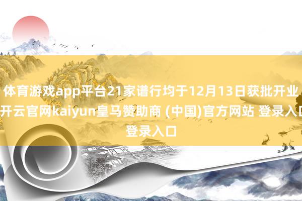体育游戏app平台21家谱行均于12月13日获批开业-开云官网kaiyun皇马赞助商 (中国)官方网站 登录入口