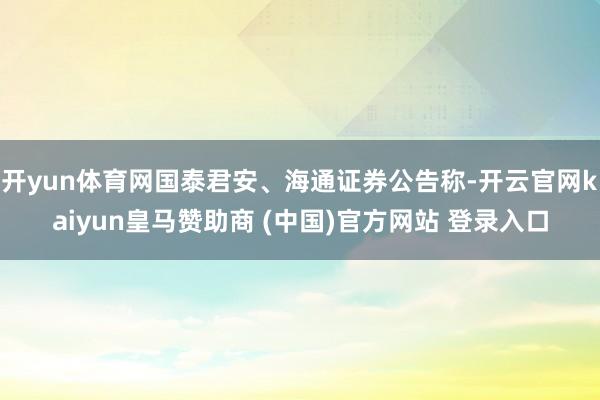 开yun体育网国泰君安、海通证券公告称-开云官网kaiyun皇马赞助商 (中国)官方网站 登录入口