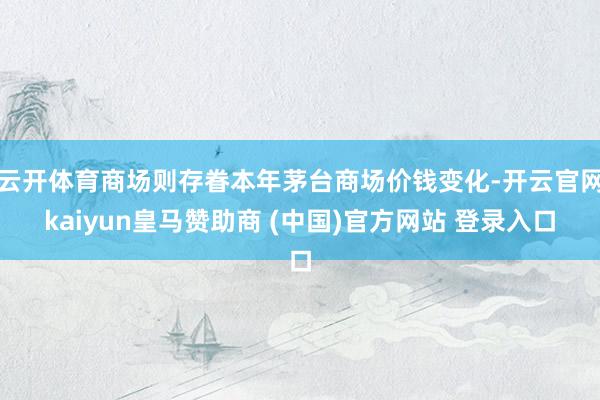 云开体育商场则存眷本年茅台商场价钱变化-开云官网kaiyun皇马赞助商 (中国)官方网站 登录入口