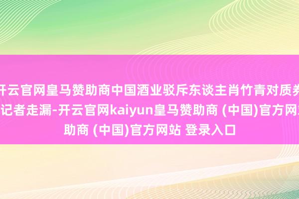 开云官网皇马赞助商中国酒业驳斥东谈主肖竹青对质券时报·e公司记者走漏-开云官网kaiyun皇马赞助商 (中国)官方网站 登录入口