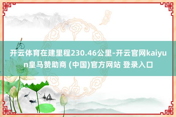 开云体育在建里程230.46公里-开云官网kaiyun皇马赞助商 (中国)官方网站 登录入口