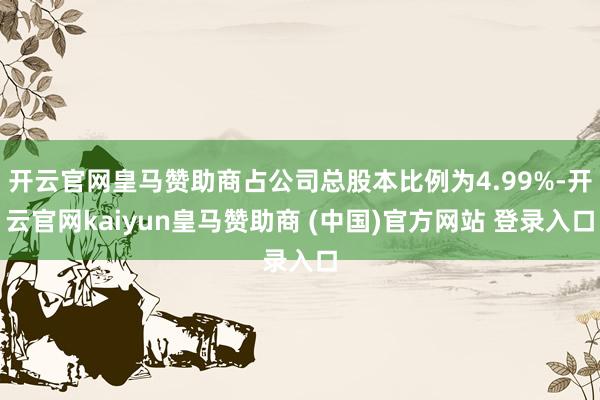 开云官网皇马赞助商占公司总股本比例为4.99%-开云官网kaiyun皇马赞助商 (中国)官方网站 登录入口
