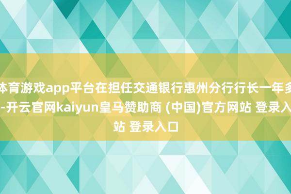 体育游戏app平台在担任交通银行惠州分行行长一年多后-开云官网kaiyun皇马赞助商 (中国)官方网站 登录入口