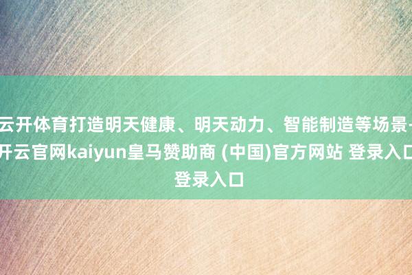 云开体育打造明天健康、明天动力、智能制造等场景-开云官网kaiyun皇马赞助商 (中国)官方网站 登录入口