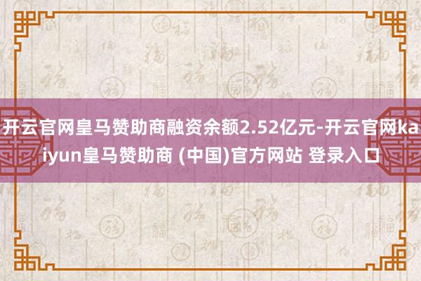 开云官网皇马赞助商融资余额2.52亿元-开云官网kaiyun皇马赞助商 (中国)官方网站 登录入口