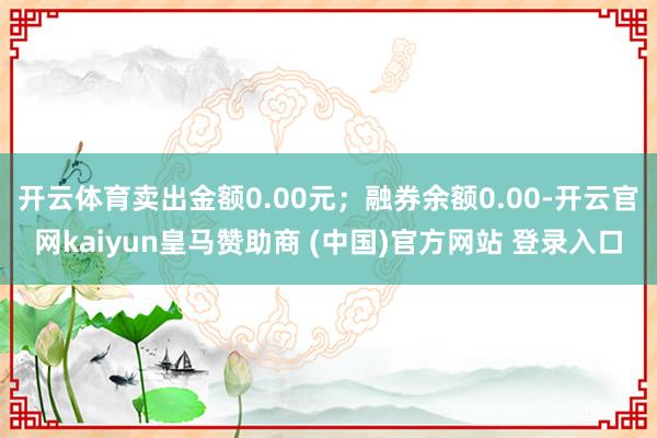 开云体育卖出金额0.00元；融券余额0.00-开云官网kaiyun皇马赞助商 (中国)官方网站 登录入口