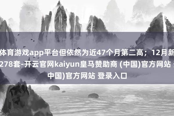 体育游戏app平台但依然为近47个月第二高;12月新址认购5278套-开云官网kaiyun皇马赞助商 (中国)官方网站 登录入口