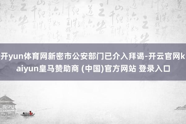 开yun体育网新密市公安部门已介入拜谒-开云官网kaiyun皇马赞助商 (中国)官方网站 登录入口