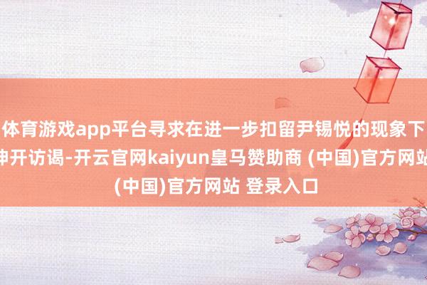 体育游戏app平台寻求在进一步扣留尹锡悦的现象下延续对其伸开访谒-开云官网kaiyun皇马赞助商 (中国)官方网站 登录入口