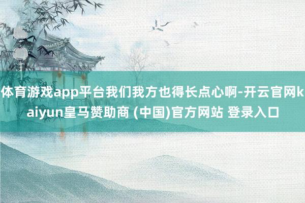 体育游戏app平台我们我方也得长点心啊-开云官网kaiyun皇马赞助商 (中国)官方网站 登录入口
