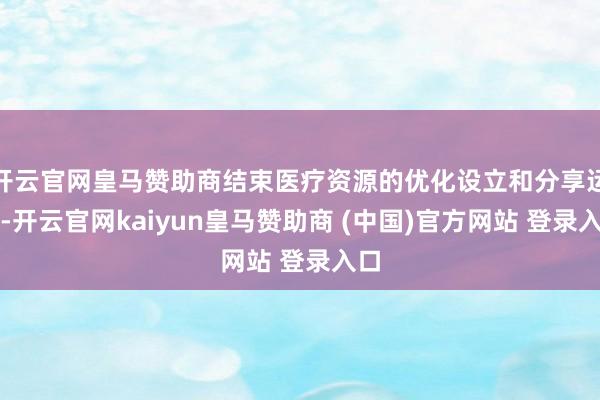 开云官网皇马赞助商结束医疗资源的优化设立和分享运用-开云官网kaiyun皇马赞助商 (中国)官方网站 登录入口