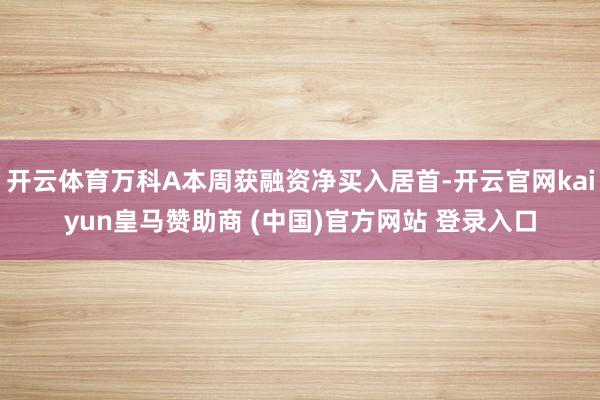 开云体育万科A本周获融资净买入居首-开云官网kaiyun皇马赞助商 (中国)官方网站 登录入口