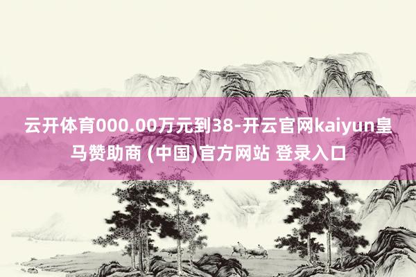 云开体育000.00万元到38-开云官网kaiyun皇马赞助商 (中国)官方网站 登录入口