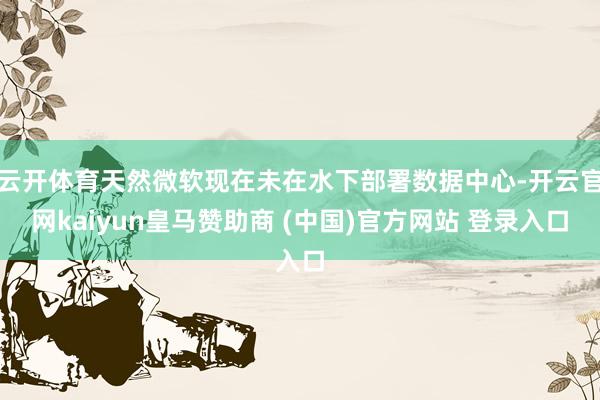 云开体育天然微软现在未在水下部署数据中心-开云官网kaiyun皇马赞助商 (中国)官方网站 登录入口