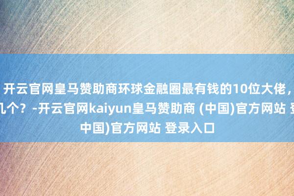 开云官网皇马赞助商环球金融圈最有钱的10位大佬,你遒劲几个?-开云官网kaiyun皇马赞助商 (中国)官方网站 登录入口