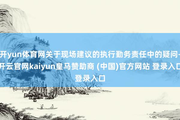 开yun体育网关于现场建议的执行勤务责任中的疑问-开云官网kaiyun皇马赞助商 (中国)官方网站 登录入口