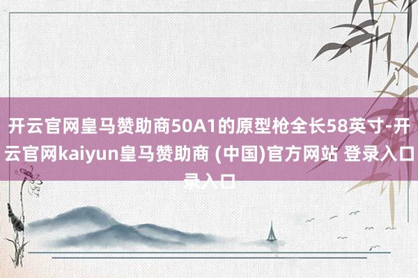 开云官网皇马赞助商50A1的原型枪全长58英寸-开云官网kaiyun皇马赞助商 (中国)官方网站 登录入口