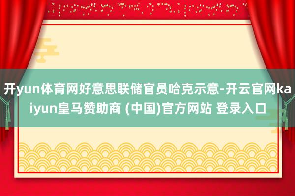 开yun体育网好意思联储官员哈克示意-开云官网kaiyun皇马赞助商 (中国)官方网站 登录入口