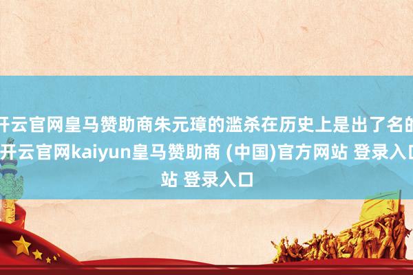 开云官网皇马赞助商朱元璋的滥杀在历史上是出了名的-开云官网kaiyun皇马赞助商 (中国)官方网站 登录入口