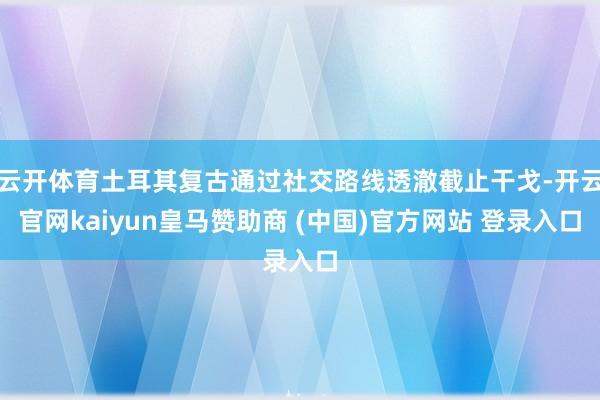 云开体育土耳其复古通过社交路线透澈截止干戈-开云官网kaiyun皇马赞助商 (中国)官方网站 登录入口