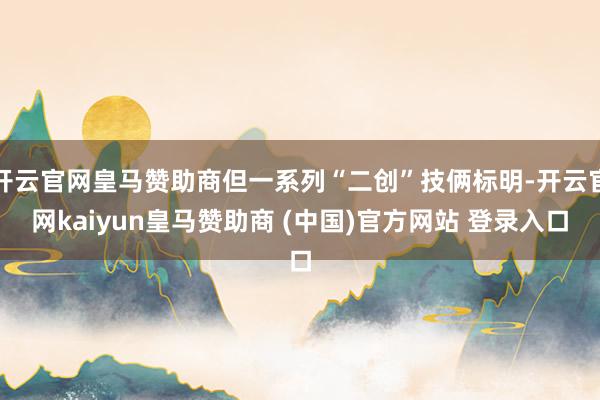 开云官网皇马赞助商但一系列“二创”技俩标明-开云官网kaiyun皇马赞助商 (中国)官方网站 登录入口