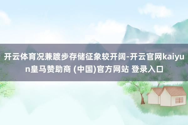 开云体育况兼踱步存储征象较开阔-开云官网kaiyun皇马赞助商 (中国)官方网站 登录入口