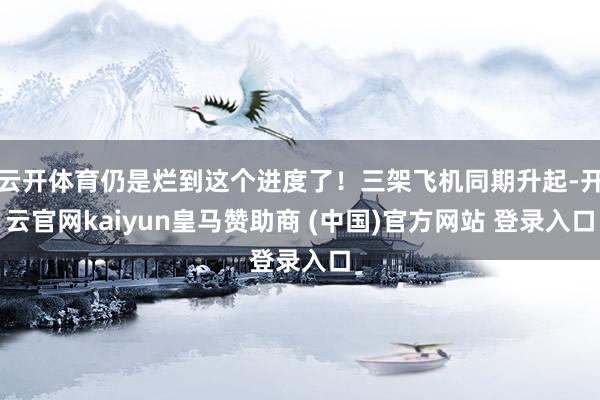 云开体育仍是烂到这个进度了！三架飞机同期升起-开云官网kaiyun皇马赞助商 (中国)官方网站 登录入口