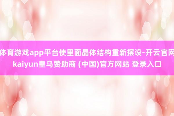 体育游戏app平台使里面晶体结构重新摆设-开云官网kaiyun皇马赞助商 (中国)官方网站 登录入口