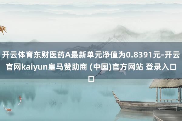 开云体育东财医药A最新单元净值为0.8391元-开云官网kaiyun皇马赞助商 (中国)官方网站 登录入口