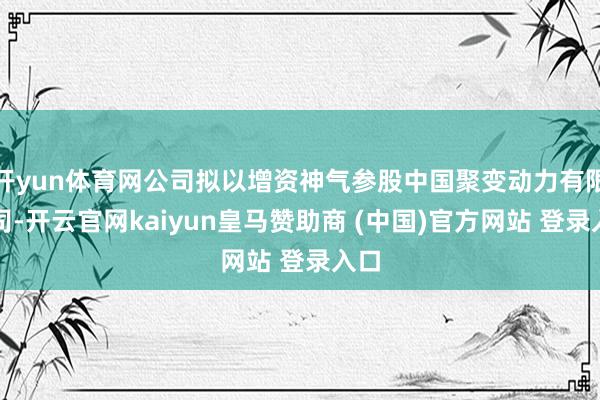 开yun体育网公司拟以增资神气参股中国聚变动力有限公司-开云官网kaiyun皇马赞助商 (中国)官方网站 登录入口