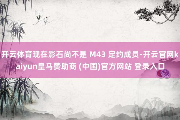 开云体育现在影石尚不是 M43 定约成员-开云官网kaiyun皇马赞助商 (中国)官方网站 登录入口