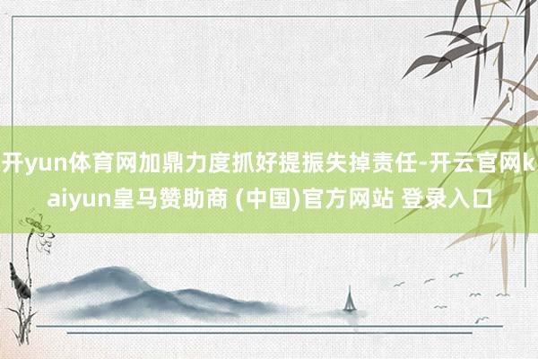 开yun体育网加鼎力度抓好提振失掉责任-开云官网kaiyun皇马赞助商 (中国)官方网站 登录入口