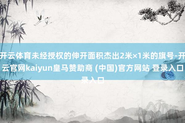开云体育未经授权的伸开面积杰出2米×1米的旗号-开云官网kaiyun皇马赞助商 (中国)官方网站 登录入口