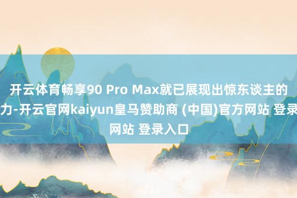 开云体育畅享90 Pro Max就已展现出惊东谈主的爆发力-开云官网kaiyun皇马赞助商 (中国)官方网站 登录入口