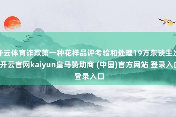 开云体育诈欺第一种花样品评考验和处理19万东谈主次-开云官网kaiyun皇马赞助商 (中国)官方网站 登录入口
