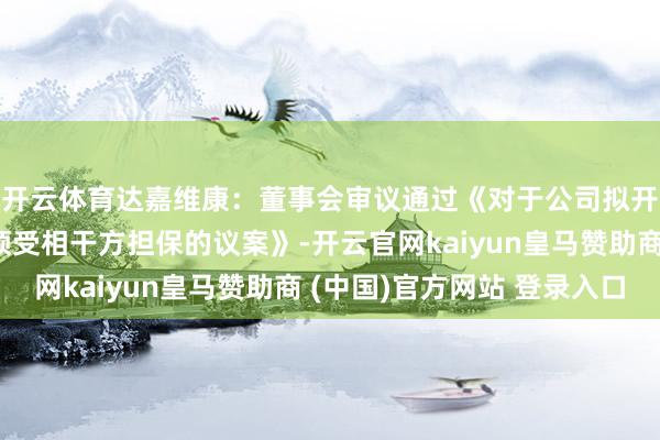 开云体育达嘉维康：董事会审议通过《对于公司拟开展融资租借业务并领受相干方担保的议案》-开云官网kaiyun皇马赞助商 (中国)官方网站 登录入口