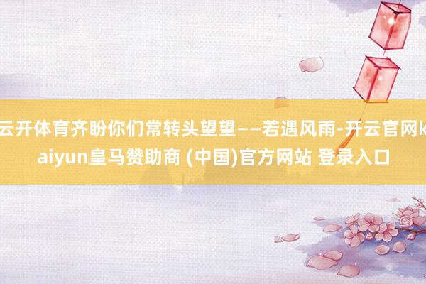 云开体育齐盼你们常转头望望——若遇风雨-开云官网kaiyun皇马赞助商 (中国)官方网站 登录入口