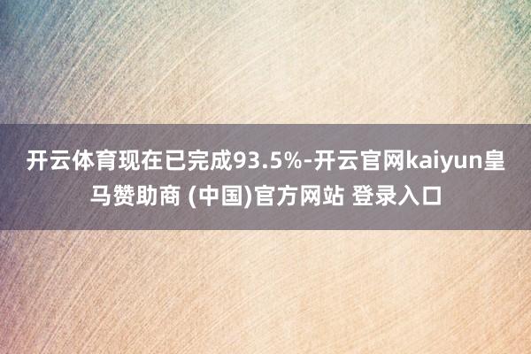 开云体育现在已完成93.5%-开云官网kaiyun皇马赞助商 (中国)官方网站 登录入口