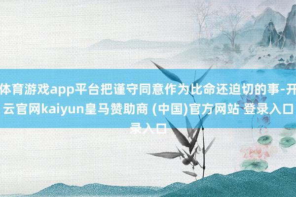 体育游戏app平台把谨守同意作为比命还迫切的事-开云官网kaiyun皇马赞助商 (中国)官方网站 登录入口