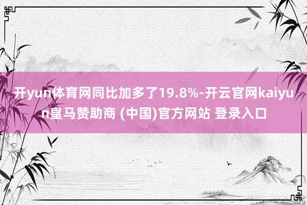 开yun体育网同比加多了19.8%-开云官网kaiyun皇马赞助商 (中国)官方网站 登录入口