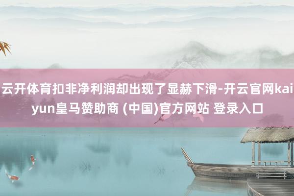 云开体育扣非净利润却出现了显赫下滑-开云官网kaiyun皇马赞助商 (中国)官方网站 登录入口