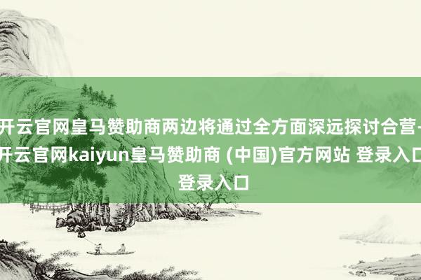 开云官网皇马赞助商两边将通过全方面深远探讨合营-开云官网kaiyun皇马赞助商 (中国)官方网站 登录入口