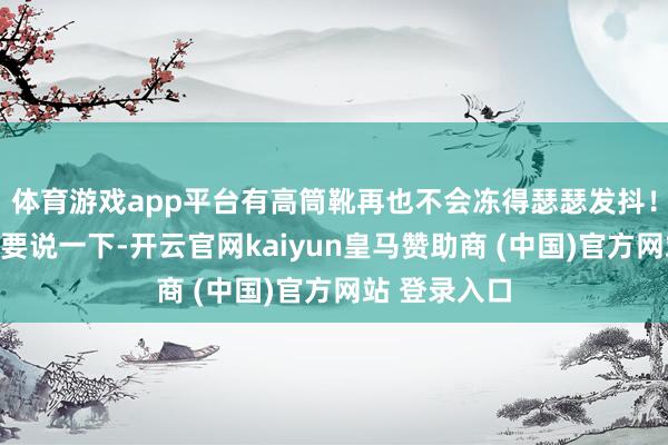 体育游戏app平台有高筒靴再也不会冻得瑟瑟发抖！不外这里需要说一下-开云官网kaiyun皇马赞助商 (中国)官方网站 登录入口