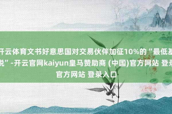 开云体育文书好意思国对交易伙伴加征10%的“最低基准关税”-开云官网kaiyun皇马赞助商 (中国)官方网站 登录入口