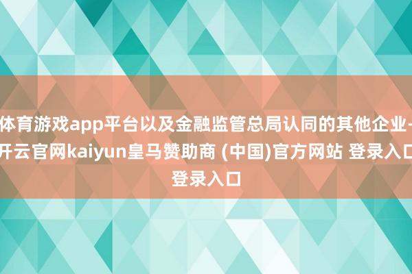 体育游戏app平台以及金融监管总局认同的其他企业-开云官网kaiyun皇马赞助商 (中国)官方网站 登录入口